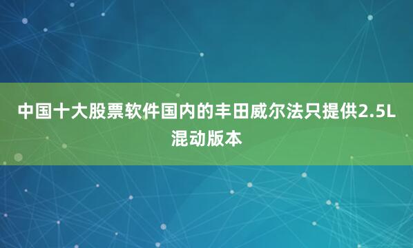 中国十大股票软件国内的丰田威尔法只提供2.5L混动版本