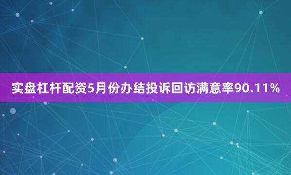 实盘杠杆配资5月份办结投诉回访满意率90.11%