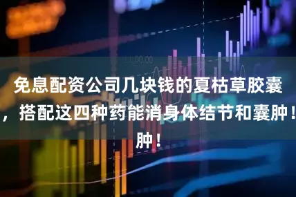 免息配资公司几块钱的夏枯草胶囊，搭配这四种药能消身体结节和囊肿！