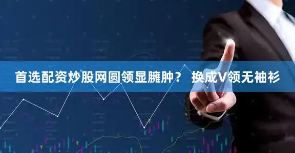 首选配资炒股网圆领显臃肿？ 换成V领无袖衫