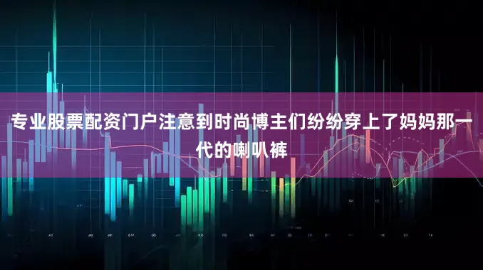 专业股票配资门户注意到时尚博主们纷纷穿上了妈妈那一代的喇叭裤