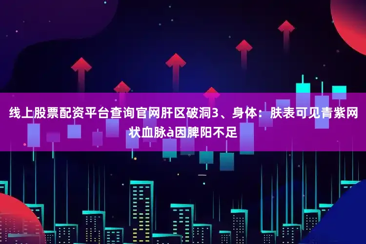 线上股票配资平台查询官网肝区破洞3、身体：肤表可见青紫网状血脉à因脾阳不足