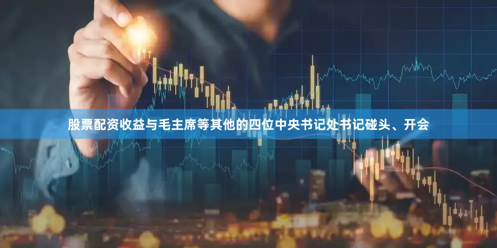 股票配资收益与毛主席等其他的四位中央书记处书记碰头、开会